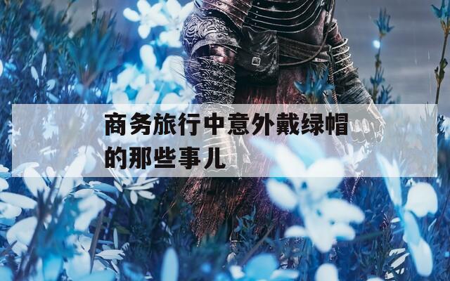 商务旅行中意外戴绿帽的那些事儿