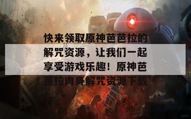 快来领取原神芭芭拉的解咒资源，让我们一起享受游戏乐趣！原神芭芭拉肉身解咒资源下载