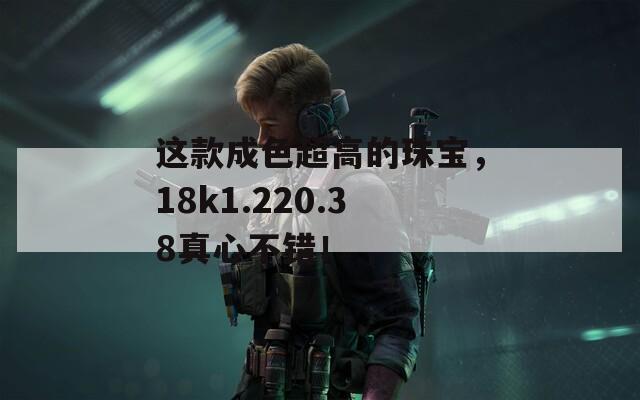 这款成色超高的珠宝，18k1.220.38真心不错！