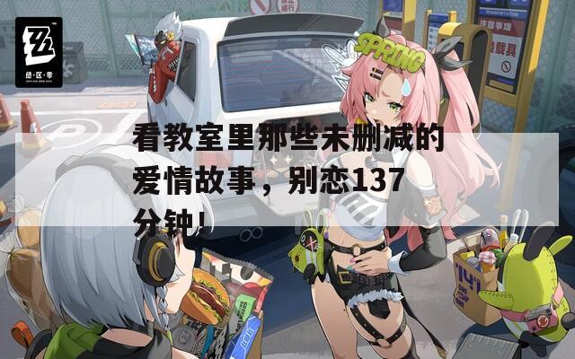 看教室里那些未删减的爱情故事，别恋137分钟！