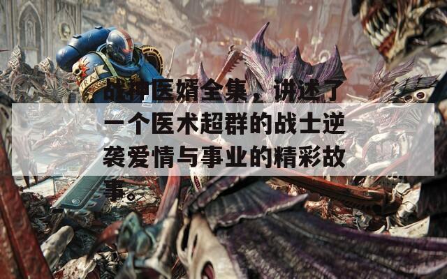 战神医婿全集，讲述了一个医术超群的战士逆袭爱情与事业的精彩故事。