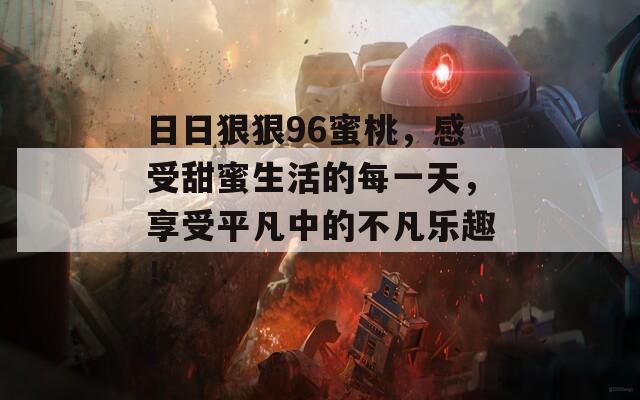 日日狠狠96蜜桃，感受甜蜜生活的每一天，享受平凡中的不凡乐趣！