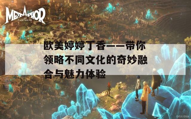 欧美婷婷丁香——带你领略不同文化的奇妙融合与魅力体验