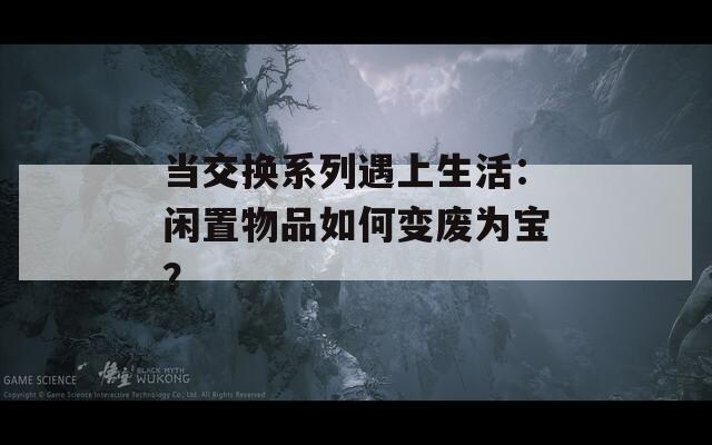 当交换系列遇上生活：闲置物品如何变废为宝？