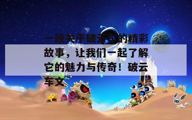一段关于破云车的精彩故事，让我们一起了解它的魅力与传奇！破云车文