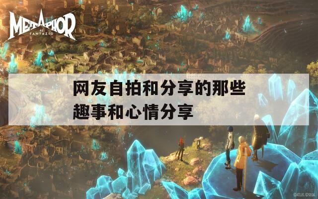 网友自拍和分享的那些趣事和心情分享