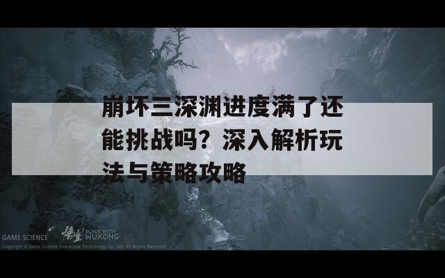 崩坏三深渊进度满了还能挑战吗？深入解析玩法与策略攻略