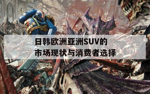 日韩欧洲亚洲SUV的市场现状与消费者选择