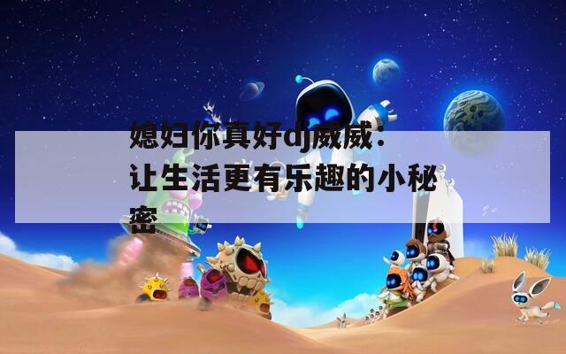 媳妇你真好dj威威：让生活更有乐趣的小秘密