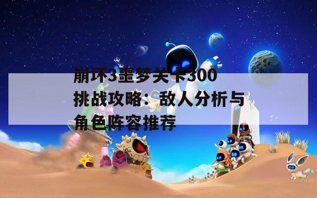 崩坏3噩梦关卡300挑战攻略：敌人分析与角色阵容推荐