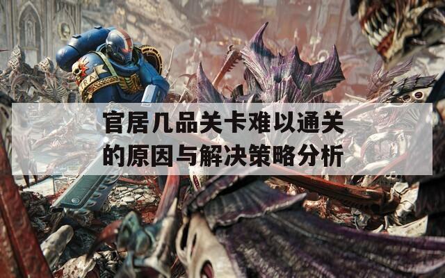 官居几品关卡难以通关的原因与解决策略分析