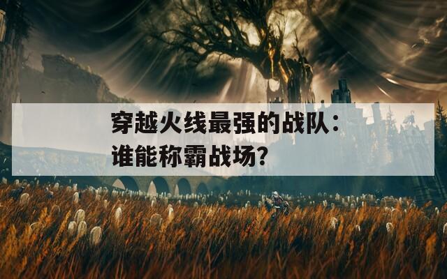 穿越火线最强的战队：谁能称霸战场？