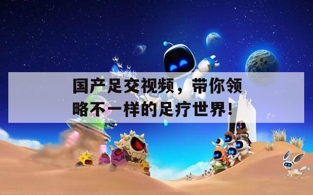 国产足交视频，带你领略不一样的足疗世界！