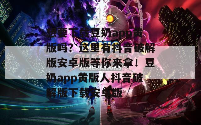 想要下载豆奶app黄版吗？这里有抖音破解版安卓版等你来拿！豆奶app黄版人抖音破解版下载安卓版