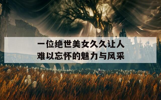 一位绝世美女久久让人难以忘怀的魅力与风采