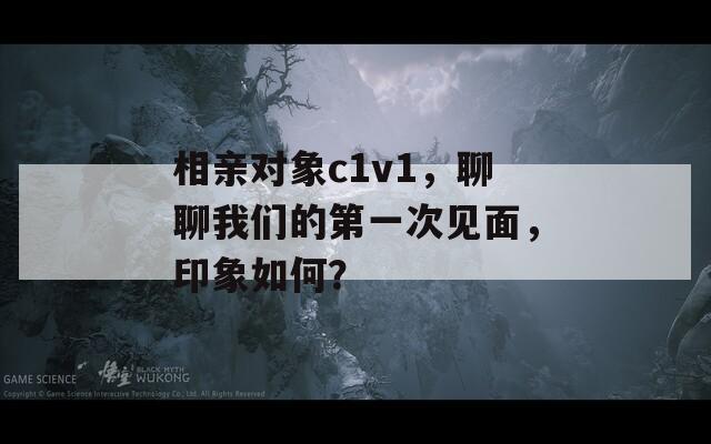 相亲对象c1v1，聊聊我们的第一次见面，印象如何？