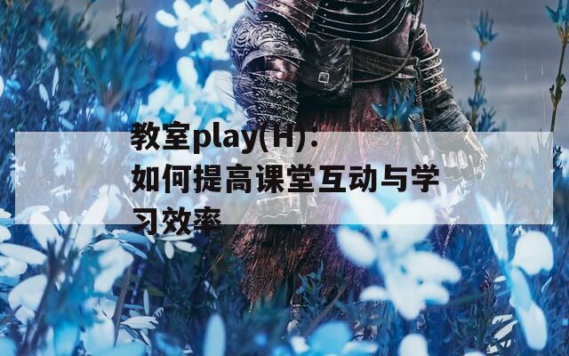 教室play(H)：如何提高课堂互动与学习效率