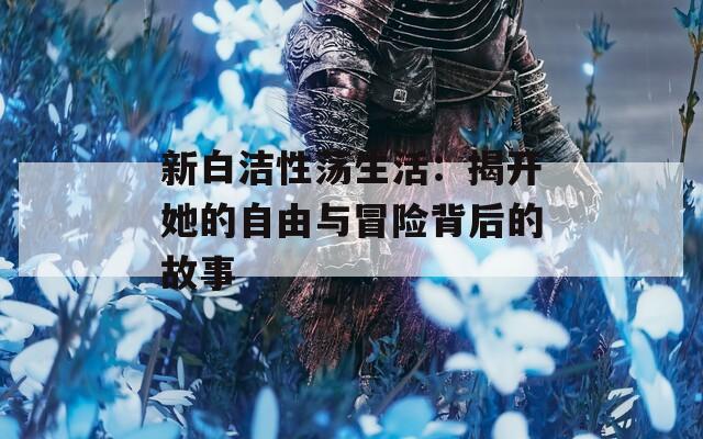 新白洁性荡生活：揭开她的自由与冒险背后的故事