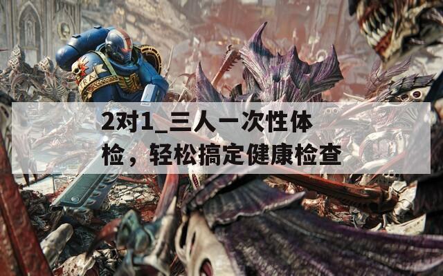2对1_三人一次性体检，轻松搞定健康检查
