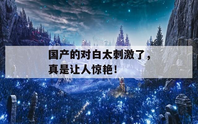 国产的对白太刺激了，真是让人惊艳！
