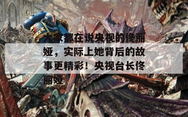 大家都在说央视的佟丽娅，实际上她背后的故事更精彩！央视台长佟丽娅