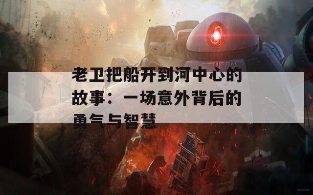 老卫把船开到河中心的故事：一场意外背后的勇气与智慧