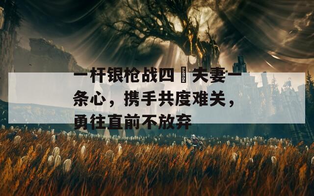 一杆银枪战四毌夫妻一条心，携手共度难关，勇往直前不放弃