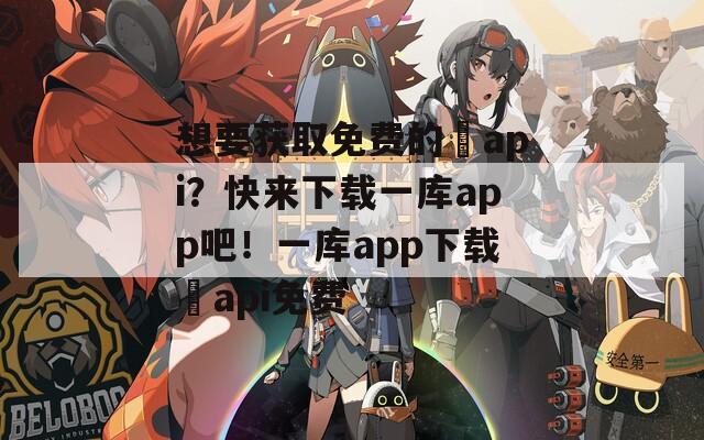 想要获取免费的汅api？快来下载一库app吧！一库app下载汅api免费