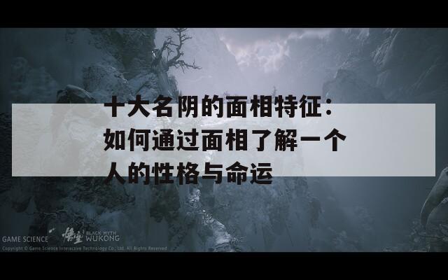 十大名阴的面相特征：如何通过面相了解一个人的性格与命运