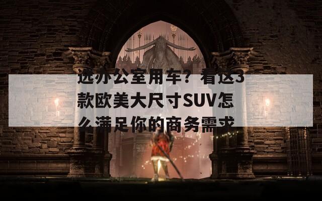 选办公室用车？看这3款欧美大尺寸SUV怎么满足你的商务需求