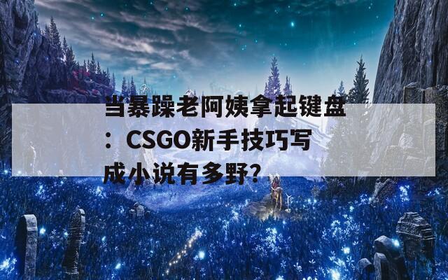 当暴躁老阿姨拿起键盘：CSGO新手技巧写成小说有多野？