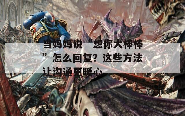 当妈妈说“想你大棒棒”怎么回复？这些方法让沟通更暖心