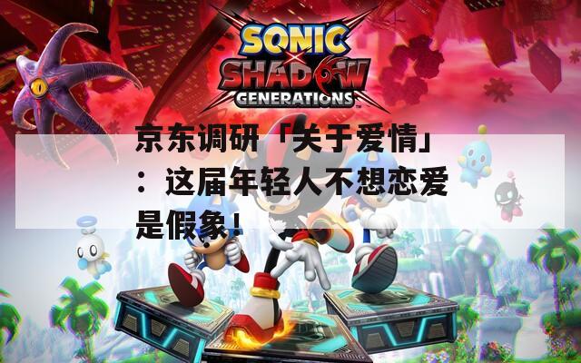京东调研「关于爱情」：这届年轻人不想恋爱是假象！
