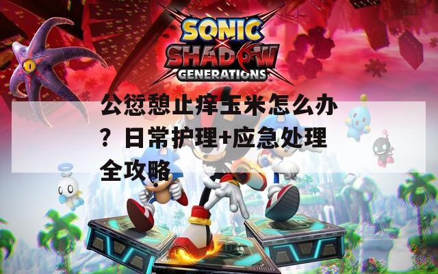 公愆憩止痒玉米怎么办？日常护理+应急处理全攻略