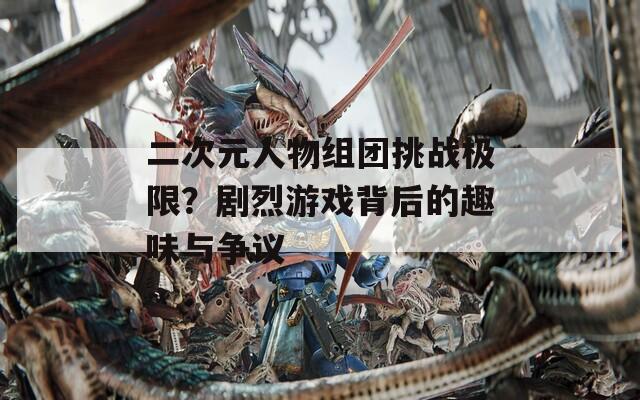 二次元人物组团挑战极限？剧烈游戏背后的趣味与争议
