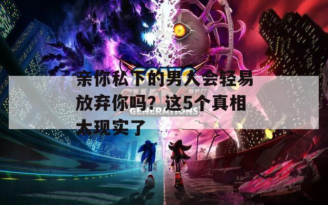 亲你私下的男人会轻易放弃你吗？这5个真相太现实了