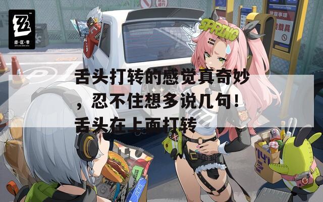 舌头打转的感觉真奇妙，忍不住想多说几句！舌头在上面打转