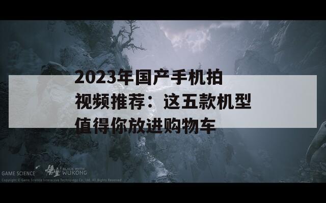 2023年国产手机拍视频推荐：这五款机型值得你放进购物车