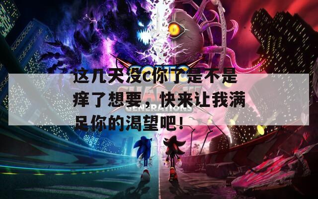 这几天没c你了是不是痒了想要，快来让我满足你的渴望吧！