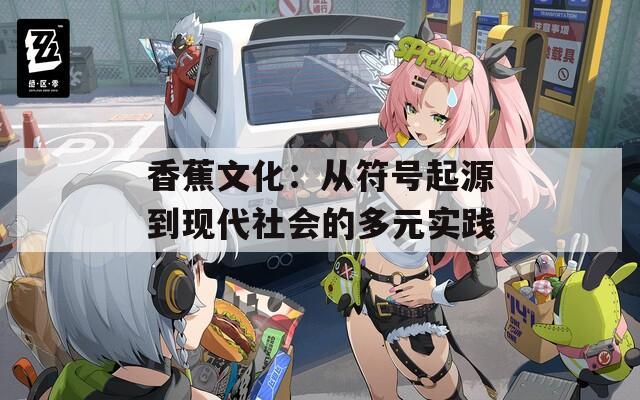 香蕉文化：从符号起源到现代社会的多元实践