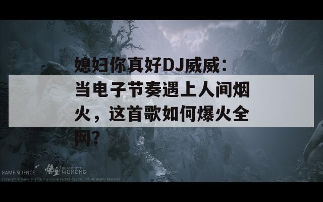 媳妇你真好DJ威威：当电子节奏遇上人间烟火，这首歌如何爆火全网？
