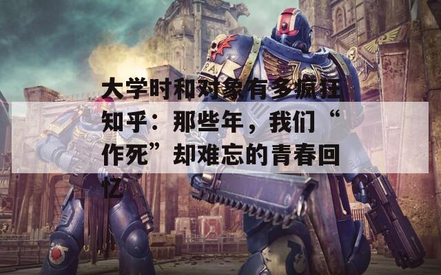 大学时和对象有多疯狂知乎：那些年，我们“作死”却难忘的青春回忆