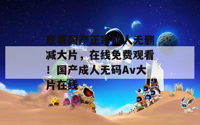 想看国产正宗成人无删减大片，在线免费观看！国产成人无码Av大片在线