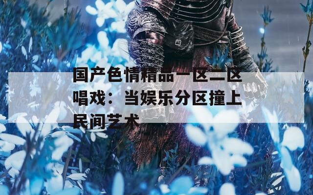 国产色情精品一区二区唱戏：当娱乐分区撞上民间艺术