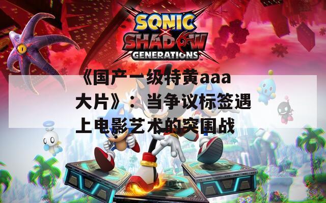 《国产一级特黄aaa大片》：当争议标签遇上电影艺术的突围战