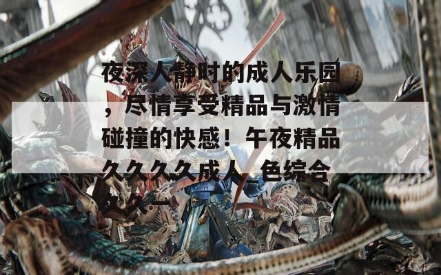 夜深人静时的成人乐园，尽情享受精品与激情碰撞的快感！午夜精品久久久久成人_色综合久久一