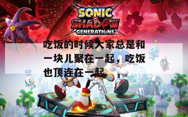 吃饭的时候大家总是和一块儿聚在一起，吃饭也顶连在一起