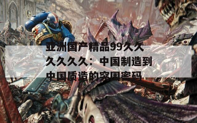 亚洲国产精品99久久久久久久：中国制造到中国质造的突围密码