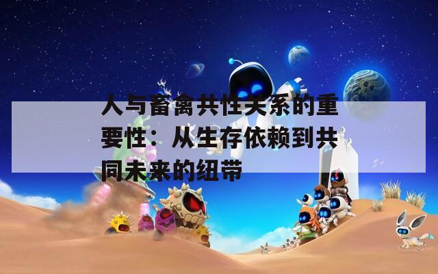 人与畜禽共性关系的重要性：从生存依赖到共同未来的纽带