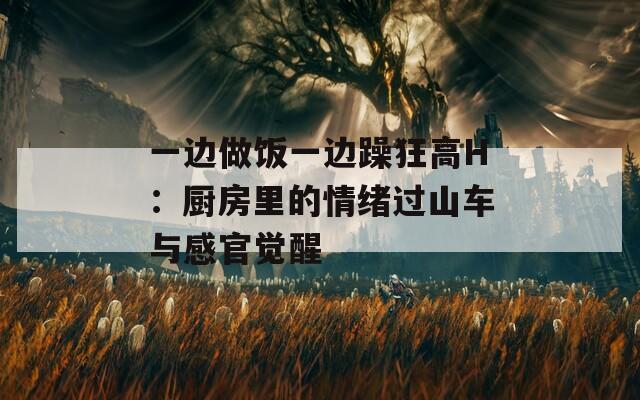 一边做饭一边躁狂高H：厨房里的情绪过山车与感官觉醒